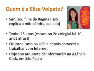 Quem é a Elisa Volpato?Sim, soufilhada Regina (issoexplica a mitocôndriaaolado)Tenho 25 anos (estava no 2o colegialhá 10 anosatrás!)Fizjornalismona USP e depoiscomecei a trabalhar com InternetHojesouarquiteta de informaçãonaAgência Click, em São Paulo