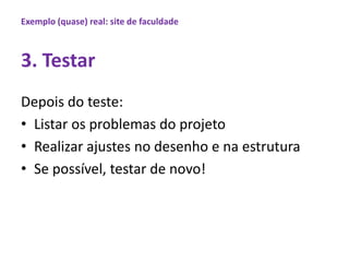 Exemplo (quase) real: site de faculdade3. TestarDepois do teste:Listarosproblemas do projetoRealizarajustes no desenho e naestruturaSe possível, testar de novo!  