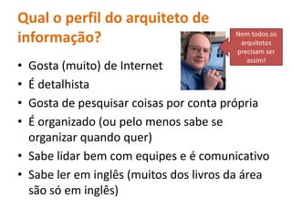 Qual o perfil do arquiteto de informação? Nemtodososarquitetosprecisam ser assim!Gosta (muito) de InternetÉ detalhistaGosta de pesquisarcoisasporcontaprópriaÉ organizado (oupelomenossabe se organizarquandoquer)Sabelidarbem com equipes e é comunicativoSabelereminglês (muitos dos livrosdaáreasãosóeminglês)