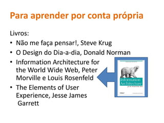 Para aprenderporcontaprópriaLivros: Não me façapensar!, Steve KrugO Design do Dia-a-dia, Donald NormanInformation Architecture for the World Wide Web, Peter Morville e Louis RosenfeldThe Elements of User Experience, Jesse James Garrett