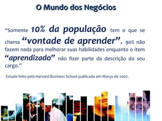 “Somente 10% da população tem o que se
chama “vontade de aprender”. 90% não
fazem nada para melhorar suas habilidades enquanto o item
“aprendizado” não fizer parte da descrição do seu
cargo.”
Estudo feito pela Harvard Business School publicado em Março de 2007.
O Mundo dos NegóciosO Mundo dos Negócios
 