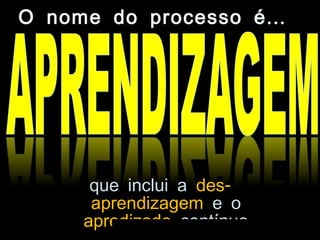 que inclui a -des
aprendizagem e o
apredizado contínuo
...O nome do processo é
 