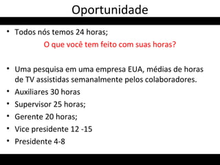 • Todos nós temos 24 horas;
O que você tem feito com suas horas?
• Uma pesquisa em uma empresa EUA, médias de horas
de TV assistidas semanalmente pelos colaboradores.
• Auxiliares 30 horas
• Supervisor 25 horas;
• Gerente 20 horas;
• Vice presidente 12 -15
• Presidente 4-8
Oportunidade
 