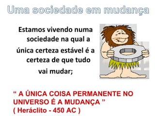 Estamos vivendo numa
sociedade na qual a
única certeza estável é a
certeza de que tudo
vai mudar;
“ A ÚNICA COISA PERMANENTE NO
UNIVERSO É A MUDANÇA ”
( Heráclito - 450 AC )
 