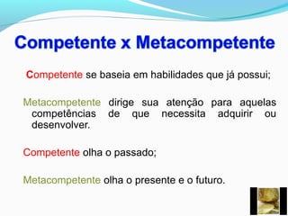 Competente se baseia em habilidades que já possui;
Metacompetente dirige sua atenção para aquelas
competências de que necessita adquirir ou
desenvolver.
Competente olha o passado;
Metacompetente olha o presente e o futuro.
 