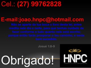 Obrigado!
Cel.: (27) 99762828
E-mail:joao.hnpc@hotmail.com
Não se aparte da tua boca o livro desta lei; antes
medita nele dia e noite, para que tenhas cuidado de
fazer conforme a tudo quanto nele está escrito;
porque então farás prosperar o teu caminho, e serás
bem sucedido.
Josué 1:8-9
 