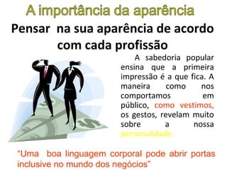 Pensar na sua aparência de acordo
com cada profissão
A sabedoria popular
ensina que a primeira
impressão é a que fica. A
maneira como nos
comportamos em
público, como vestimos,
os gestos, revelam muito
sobre a nossa
personalidade.
“Uma boa linguagem corporal pode abrir portas
inclusive no mundo dos negócios”
 