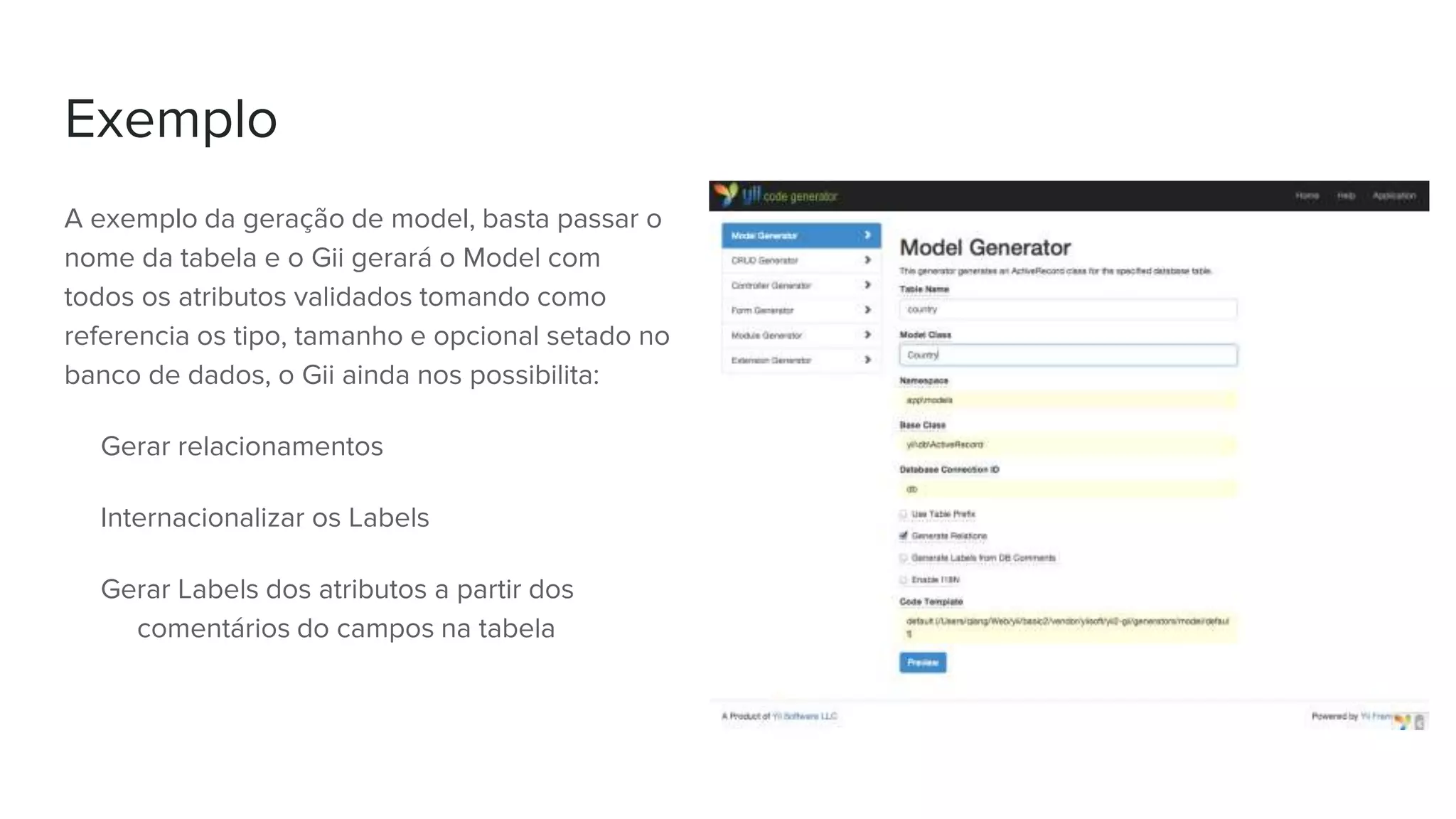 Exemplo
A exemplo da geração de model, basta passar o
nome da tabela e o Gii gerará o Model com
todos os atributos validados tomando como
referencia os tipo, tamanho e opcional setado no
banco de dados, o Gii ainda nos possibilita:
Gerar relacionamentos
Internacionalizar os Labels
Gerar Labels dos atributos a partir dos
comentários do campos na tabela
 