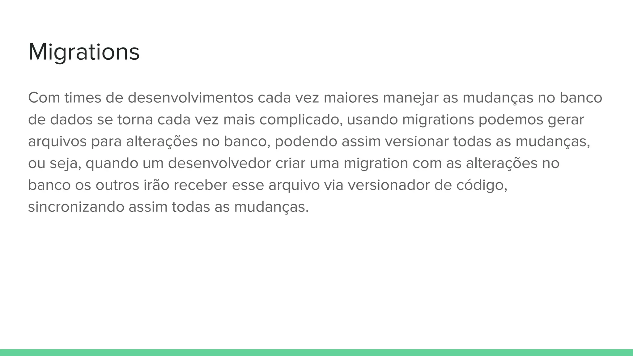 Migrations
Com times de desenvolvimentos cada vez maiores manejar as mudanças no banco
de dados se torna cada vez mais complicado, usando migrations podemos gerar
arquivos para alterações no banco, podendo assim versionar todas as mudanças,
ou seja, quando um desenvolvedor criar uma migration com as alterações no
banco os outros irão receber esse arquivo via versionador de código,
sincronizando assim todas as mudanças.
 