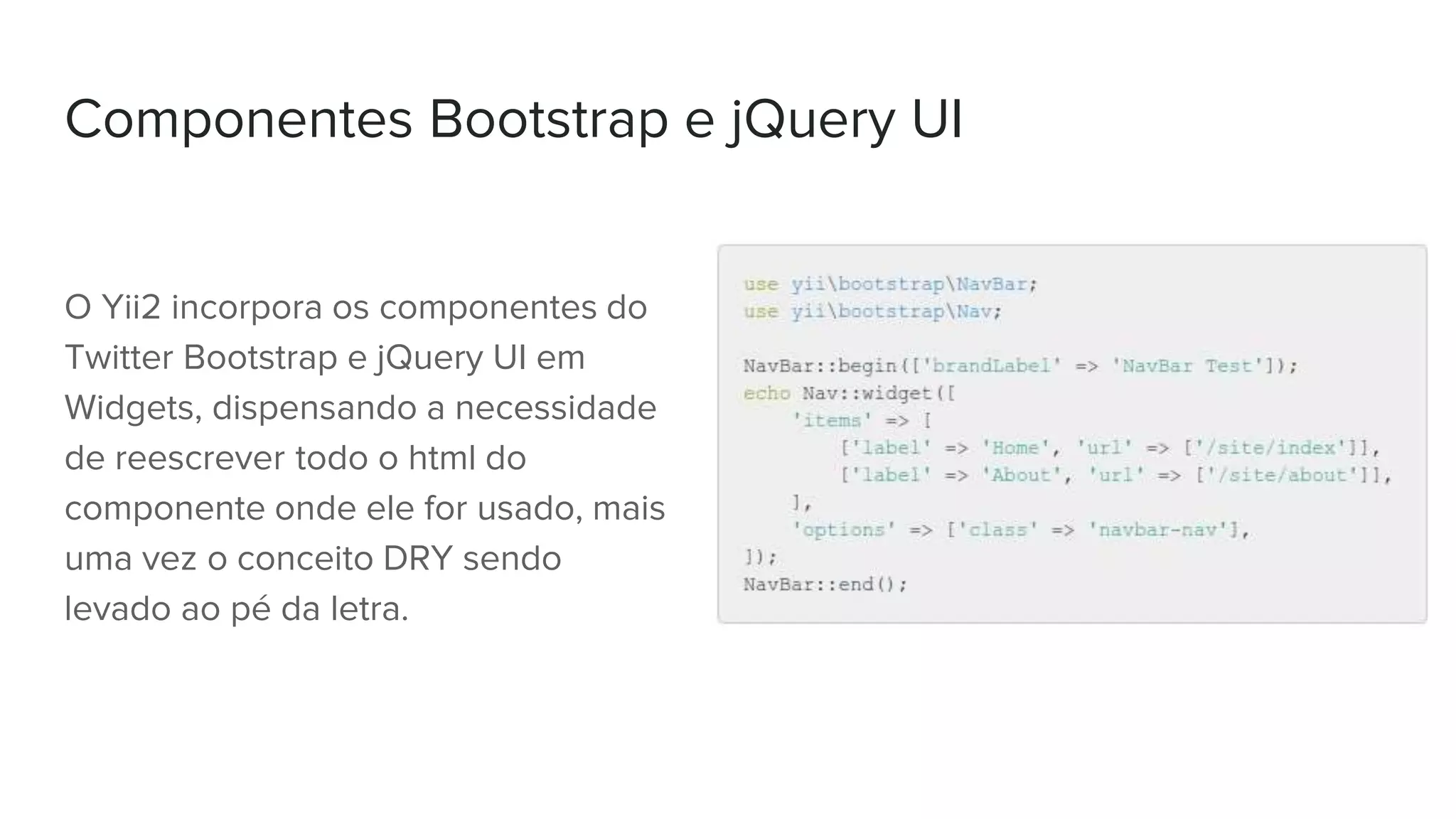 Componentes Bootstrap e jQuery UI
O Yii2 incorpora os componentes do
Twitter Bootstrap e jQuery UI em
Widgets, dispensando a necessidade
de reescrever todo o html do
componente onde ele for usado, mais
uma vez o conceito DRY sendo
levado ao pé da letra.
 