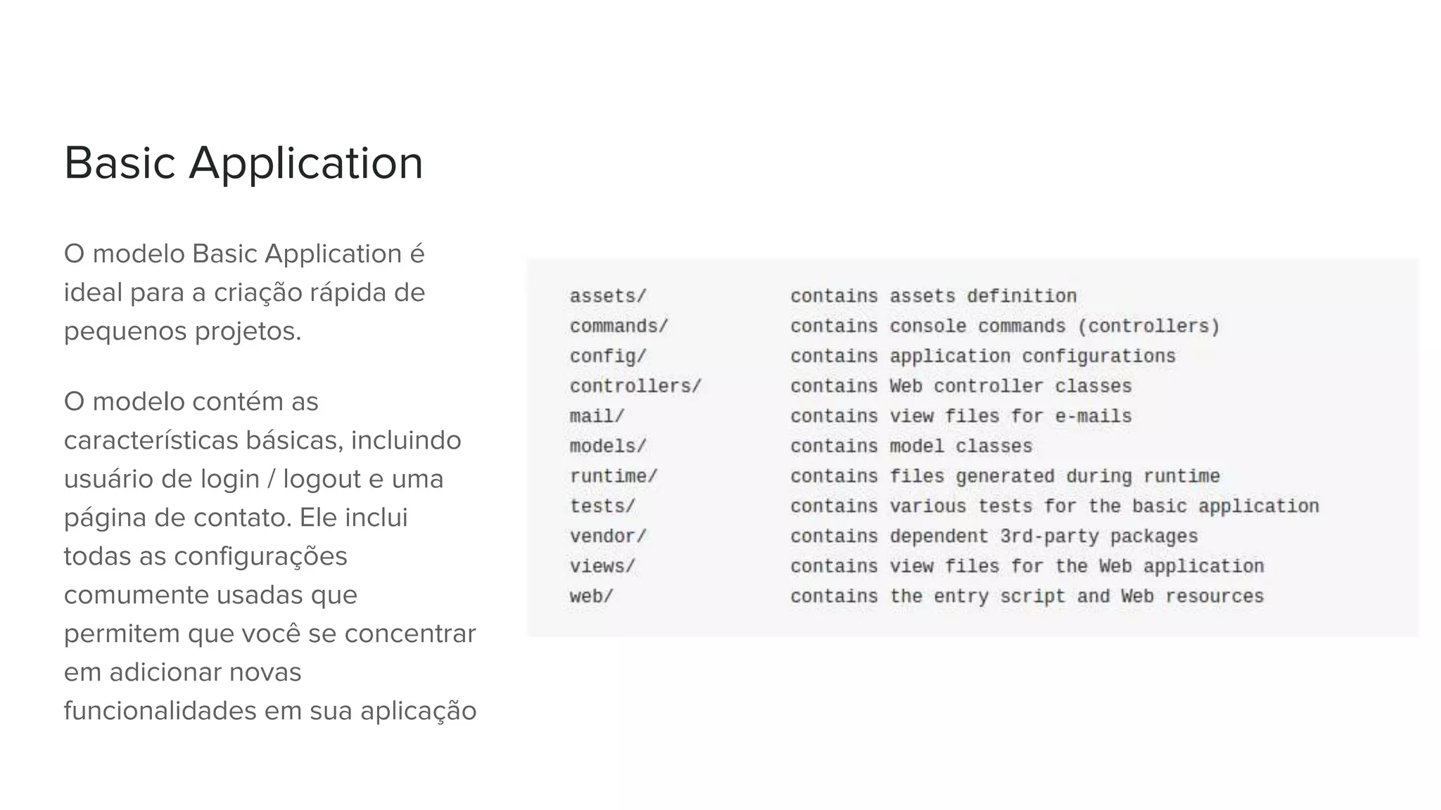 Basic Application
O modelo Basic Application é
ideal para a criação rápida de
pequenos projetos.
O modelo contém as
características básicas, incluindo
usuário de login / logout e uma
página de contato. Ele inclui
todas as configurações
comumente usadas que
permitem que você se concentrar
em adicionar novas
funcionalidades em sua aplicação
 