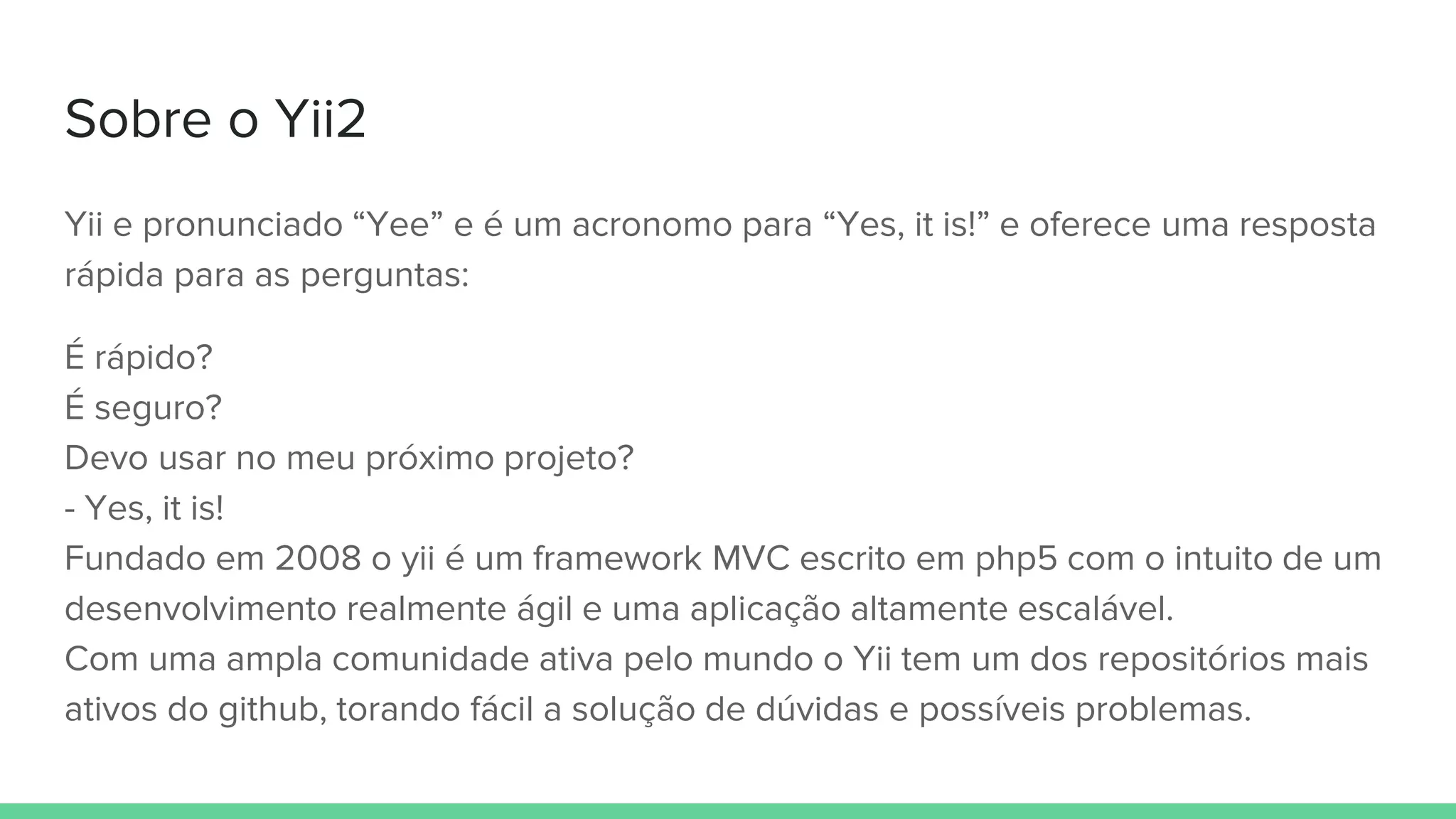 Sobre o Yii2
Yii e pronunciado “Yee” e é um acronomo para “Yes, it is!” e oferece uma resposta
rápida para as perguntas:
É rápido?
É seguro?
Devo usar no meu próximo projeto?
- Yes, it is!
Fundado em 2008 o yii é um framework MVC escrito em php5 com o intuito de um
desenvolvimento realmente ágil e uma aplicação altamente escalável.
Com uma ampla comunidade ativa pelo mundo o Yii tem um dos repositórios mais
ativos do github, torando fácil a solução de dúvidas e possíveis problemas.
 
