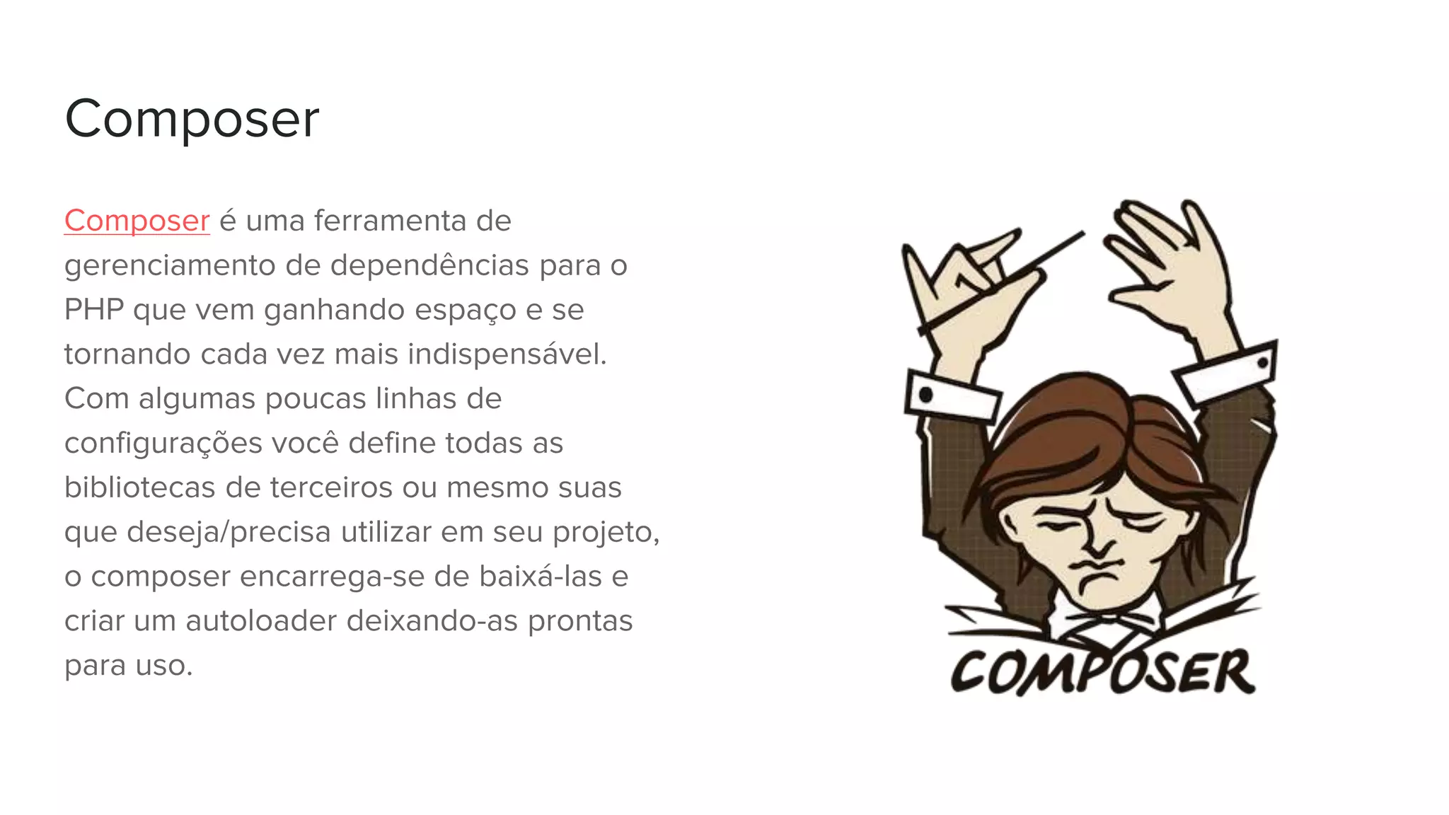 Composer
Composer é uma ferramenta de
gerenciamento de dependências para o
PHP que vem ganhando espaço e se
tornando cada vez mais indispensável.
Com algumas poucas linhas de
configurações você define todas as
bibliotecas de terceiros ou mesmo suas
que deseja/precisa utilizar em seu projeto,
o composer encarrega-se de baixá-las e
criar um autoloader deixando-as prontas
para uso.
 