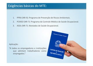 1. PPRA (NR-9): Programa de Prevenção de Riscos Ambientais.
2. PCMSO (NR-7): Programa de Controle Médico de Saúde Ocupacional.
3. ASOs (NR-7): Atestados de Saúde Ocupacional.
Exigências básicas do MTE:
Aplicação:
“A todos os empregadores e instituições
que admitam trabalhadores como
empregados.”
 
