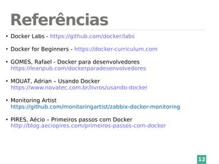 Referências
12
●
Docker Labs - https://github.com/docker/labs
●
Docker for Beginners - https://docker-curriculum.com
●
GOMES, Rafael - Docker para desenvolvedores
https://leanpub.com/dockerparadesenvolvedores
●
MOUAT, Adrian – Usando Docker
https://www.novatec.com.br/livros/usando-docker
●
Monitoring Artist
https://github.com/monitoringartist/zabbix-docker-monitoring
●
PIRES, Aécio – Primeiros passos com Docker
http://blog.aeciopires.com/primeiros-passos-com-docker
 