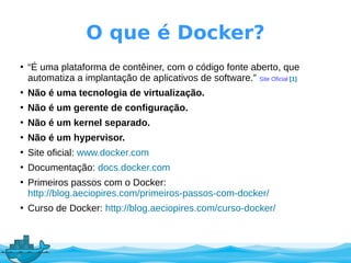O que é Docker?
●
“É uma plataforma de contêiner, com o código fonte aberto, que
automatiza a implantação de aplicativos de software.” Site Oficial [1]
●
Não é uma tecnologia de virtualização.
●
Não é um gerente de configuração.
●
Não é um kernel separado.
●
Não é um hypervisor.
●
Site oficial: www.docker.com
●
Documentação: docs.docker.com
●
Primeiros passos com o Docker:
http://blog.aeciopires.com/primeiros-passos-com-docker/
●
Curso de Docker: http://blog.aeciopires.com/curso-docker/
 