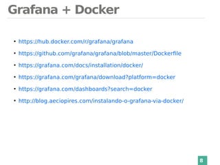 Grafana + Docker
8
●
https://hub.docker.com/r/grafana/grafana
●
https://github.com/grafana/grafana/blob/master/Dockerfile
●
https://grafana.com/docs/installation/docker/
●
https://grafana.com/grafana/download?platform=docker
●
https://grafana.com/dashboards?search=docker
●
http://blog.aeciopires.com/instalando-o-grafana-via-docker/
 