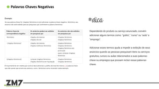 Palavras Chaves Negativas
Dependendo do produto ou serviço anunciado, convém
adicionar alguns termos como: "grátis", "curso" ou "aula" e
"emprego".
Adicionar esses termos ajuda a impedir a exibição de seus
anúncios quando as pessoas pesquisam itens ou serviços
gratuitos, cursos ou aulas relacionados a suas palavras-
chave ou empregos que possam incluir essas palavras-
chave.
 