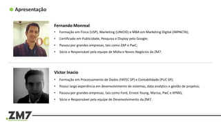 Apresentação
Fernando Monreal
• Formação em Física (USP), Marketing (UNICID) e MBA em Marketing Digital (IMPACTA);
• Certificado em Publicidade, Pesquisa e Display pelo Google;
• Passou por grandes empresas, tais como ZAP e PwC;
• Sócio e Responsável pela equipe de Mídia e Novos Negócios da ZM7.
Victor Inacio
• Formação em Processamento de Dados (FATEC SP) e Contabilidade (PUC SP);
• Possui larga experiência em desenvolvimento de sistemas, data analytics e gestão de projetos;
• Passou por grandes empresas, tais como Ford, Ernest Young, Marisa, PwC e KPMG;
• Sócio e Responsável pela equipe de Desenvolvimento da ZM7.
 