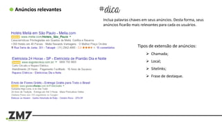 Anúncios relevantes
Inclua palavras chaves em seus anúncios. Desta forma, seus
anúncios ficarão mais relevantes para cada os usuários.
Tipos de extensão de anúncios:
 Chamada;
 Local;
 Sitelinks;
 Frase de destaque.
 
