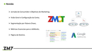 Revisão
 Jornada do Consumidor e Objetivos de Marketing;
 Visão Geral e Configuração da Conta;
 Segmentação por Palavra Chave;
 Métricas Essenciais para o AdWords;
 Página de Destino.
 