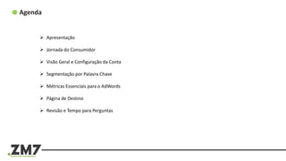 Agenda
 Apresentação
 Jornada do Consumidor
 Visão Geral e Configuração da Conta
 Segmentação por Palavra Chave
 Métricas Essenciais para o AdWords
 Página de Destino
 Revisão e Tempo para Perguntas
 