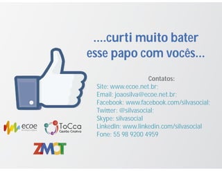 ....curti muito bater
esse papo com vocês...
Contatos:
Site: www.ecoe.net.br;
Email: joaosilva@ecoe.net.br;
Facebook: www.facebook.com/silvasocial;
Twi er: @silvasocial;
Skype: silvasocial
LinkedIn: www.linkedin.com/silvasocial
Fone: 55 98 9200 4959
 