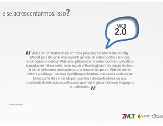 e se acrescentarmos isso?*
WEB
2.0
*Fonte: comScore
Web 2.0 é um termo criado em 2004 pela empresa americana O'Reilly
Media1 para designar uma segunda geração de comunidades e serviços,
tendo como conceito a "Web como plataforma", envolvendo wikis, aplicativos
baseados em folksonomia, redes sociais e Tecnologia da Informação. Embora
o termo tenha uma conotação de uma nova versão para a Web, ele não se
refere à atualização nas suas especi cações técnicas, mas a uma mudança na
forma como ela é encarada por usuários e desenvolvedores, ou seja,
o ambiente de interação e participação que hoje engloba inúmeras linguagens
e motivações.
“
”
 