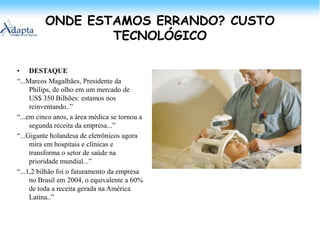 ONDE ESTAMOS ERRANDO? CUSTO TECNOLÓGICODESTAQUE“...Marcos Magalhães, Presidente da Philips, de olho em um mercado de US$ 350 Bilhões: estamos nos reinventando..”“...em cinco anos, a área médica se tornou a segunda receita da empresa...”“...Gigante holandesa de eletrônicos agora mira em hospitais e clínicas e transforma o setor de saúde na prioridade mundial...”“...1,2 bilhão foi o faturamento da empresa no Brasil em 2004, o equivalente a 60% de toda a receita gerada na América Latina..”