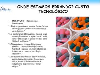 ONDE ESTAMOS ERRANDO? CUSTO TECNOLÓGICODESTAQUE – Relatório aos investidores“...Forte expansão das marcas farmacêuticas oncológicas e cardiovasculares cresce dois dígitos..”“...o trastuzumab (Herceptin), passará a ser usado plenamente nos próximos 2 anos, sendo previsível 78 casos novos a cada 100 mil mulheres...”“...Novas drogas como o Cetuximab (Erbitux), Bevacizumab (Avastin), Gefitinib (Iressa), Erlotinib (Tarceva), irão tornar o custo da oncologia crescente...”“...as maiores incidências de novos casos, cujos diagnósticos mais frequentes, cólon, reto e pulmão orientam o surgimento e aplicação de novas drogas..”