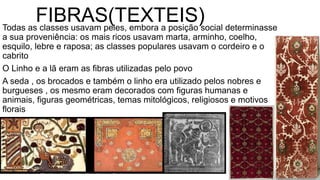 FIBRAS(TEXTEIS)Todas as classes usavam peles, embora a posição social determinasse
a sua proveniência: os mais ricos usavam marta, arminho, coelho,
esquilo, lebre e raposa; as classes populares usavam o cordeiro e o
cabrito
O Linho e a lã eram as fibras utilizadas pelo povo
A seda , os brocados e também o linho era utilizado pelos nobres e
burgueses , os mesmo eram decorados com figuras humanas e
animais, figuras geométricas, temas mitológicos, religiosos e motivos
florais
 