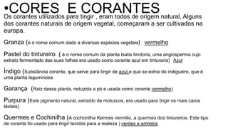 Os corantes utilizados para tingir , eram todos de origem natural, Alguns
dos corantes naturais de origem vegetal, começaram a ser cultivados na
europa.
Granza (é o nome comum dado a diversas espécies vegetais) vermelho
Pastel do tintureiro ( é o nome comum da planta Isatis tinctoria, uma angiosperma cujo
extrato fermentado das suas folhas era usado como corante azul em tinturaria) Azul
Índigo (Substância corante, que serve para tingir de azul,e que se extrai do indigueiro, que é
uma planta leguminosa
Garança (Raiz dessa planta, reduzida a pó e usada como corante vermelho)
Purpura (Este pigmento natural, extraído de moluscos, era usado para tingir os mais caros
têxteis)
Quermes e Cochinilha (A cochonilha Kermes vermilio, a quermes dos tintureiros. Este tipo
de corante foi usado para tingir tecidos para a realeza ) verdes e amrelos
•CORES E CORANTES
 