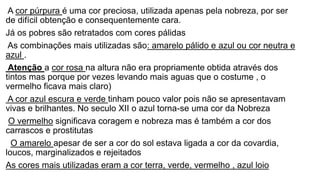 A cor púrpura é uma cor preciosa, utilizada apenas pela nobreza, por ser
de difícil obtenção e consequentemente cara.
Já os pobres são retratados com cores pálidas
As combinações mais utilizadas são: amarelo pálido e azul ou cor neutra e
azul .
Atenção a cor rosa na altura não era propriamente obtida através dos
tintos mas porque por vezes levando mais aguas que o costume , o
vermelho ficava mais claro)
A cor azul escura e verde tinham pouco valor pois não se apresentavam
vivas e brilhantes. No seculo XII o azul torna-se uma cor da Nobreza
O vermelho significava coragem e nobreza mas é também a cor dos
carrascos e prostitutas
O amarelo apesar de ser a cor do sol estava ligada a cor da covardia,
loucos, marginalizados e rejeitados
As cores mais utilizadas eram a cor terra, verde, vermelho , azul loio
 