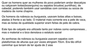 Quer os homens quer as mulheres do povo poderiam andar descalços
ou calçavam botas(bozerguins) ou sapatos bicudos( puntilhas), de
cabedal, podendo também usar sandálias com correias ou socos de
madeira de nome chapins .
Os homens da nobreza ou burguesia, usavam botas altas e baixas,
atadas à frente e ao lado. O material mais corrente era a pele de vaca,
mas as botas de qualidade superior eram feitas de pele de cabra.
Este tipo de calçado era utilizado tanto por nobres como camponeses ,
mas o material e o bico denotava o estatuto social
As senhoras da nobreza ou burguesia usavam sapatos com
plataformas de alturas que por vezes atingiam 70cm. Era tão difícil
caminhar que teriam de ter ajuda de 2 aias
 
