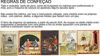 REGRAS DE CONFEÇÃO
Todo o vestuário ,tanto do povo, como da burguesia ou nobreza era confecionado á
mão, pois a máquina de costura só apareceu alguns seculos após .
Não existia fita métrica, por isso o instrumento utilizado para medida eram as próprias
mãos , com palmos ,dedos, e algumas bitolas que faziam com um pau
O ferro de engomar só apareceu a partir do seculo XVII. As roupas na idade média eram
engomadas e passadas com uma pedra a frio ou então aqueciam uma panela de
cozinha e esticavam assim os tecidos
 