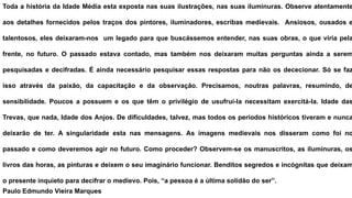 Toda a história da Idade Média esta exposta nas suas ilustrações, nas suas iluminuras. Observe atentamente
aos detalhes fornecidos pelos traços dos pintores, iluminadores, escribas medievais. Ansiosos, ousados e
talentosos, eles deixaram-nos um legado para que buscássemos entender, nas suas obras, o que viria pela
frente, no futuro. O passado estava contado, mas também nos deixaram muitas perguntas ainda a serem
pesquisadas e decifradas. É ainda necessário pesquisar essas respostas para não os dececionar. Só se faz
isso através da paixão, da capacitação e da observação. Precisamos, noutras palavras, resumindo, de
sensibilidade. Poucos a possuem e os que têm o privilégio de usufruí-la necessitam exercitá-la. Idade das
Trevas, que nada, Idade dos Anjos. De dificuldades, talvez, mas todos os períodos históricos tiveram e nunca
deixarão de ter. A singularidade esta nas mensagens. As imagens medievais nos disseram como foi no
passado e como deveremos agir no futuro. Como proceder? Observem-se os manuscritos, as iluminuras, os
livros das horas, as pinturas e deixem o seu imaginário funcionar. Benditos segredos e incógnitas que deixam
o presente inquieto para decifrar o medievo. Pois, “a pessoa é a última solidão do ser”.
Paulo Edmundo Vieira Marques
 