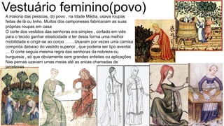 Vestuário feminino(povo)A maioria das pessoas, do povo , na Idade Média, usava roupas
feitas de lã ou linho. Muitos dos camponeses fabricavam as suas
próprias roupas em casa
O corte dos vestidos das senhoras era simples , cortado em viés
para o tecido ganhar elasticidade e ter desta forma uma melhor
mobilidade e cingir-se ao corpo …….Usavam por vezes uma camisa
comprida debaixo do vestido superior , que poderia ser tipo avental
… O corte seguia mesma regra das senhoras da nobreza ou
burguesia , só que obviamente sem grandes enfeites ou aplicações
Nas pernas uzavam umas meias até as ancas chamadas de
jarreteiras
 
