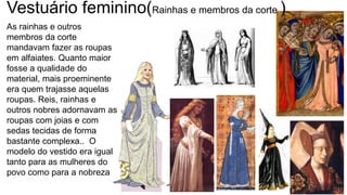 As rainhas e outros
membros da corte
mandavam fazer as roupas
em alfaiates. Quanto maior
fosse a qualidade do
material, mais proeminente
era quem trajasse aquelas
roupas. Reis, rainhas e
outros nobres adornavam as
roupas com joias e com
sedas tecidas de forma
bastante complexa.. O
modelo do vestido era igual
tanto para as mulheres do
povo como para a nobreza
Vestuário feminino(Rainhas e membros da corte )
 