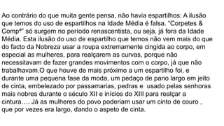 Ao contrário do que muita gente pensa, não havia espartilhos: A ilusão
que temos do uso de espartilhos na Idade Média é falsa. “Corpetes &
Compª” só surgem no período renascentista, ou seja, já fora da Idade
Média. Esta ilusão do uso de espartilho que temos não vem mais do que
do facto da Nobreza usar a roupa extremamente cingida ao corpo, em
especial as mulheres, para realçarem as curvas, porque não
necessitavam de fazer grandes movimentos com o corpo, já que não
trabalhavam.O que houve de mais próximo a um espartilho foi, e
durante uma pequena fase da moda, um pedaço de pano largo em jeito
de cinta, embelezado por passamarias, pedras e usado pelas senhoras
mais nobres durante o século XII e inícios do XIII para realçar a
cintura…. Já as mulheres do povo poderiam usar um cinto de couro ,
que por vezes era largo, dando o aspeto de cinta.
 