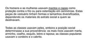 Os homens e as mulheres usavam mantos e capas como
proteção contra o frio ou para ostentação em cerimónias. Estas
peças de vestuário tinham formas e tamanhos diversificados,
dependendo os materiais do extrato social a quem se
destinavam.
Todas as classes usavam peles, embora a posição social
determinasse a sua proveniência: os mais ricos usavam marta,
arminho, coelho, esquilo, lebre e raposa; as classes populares
usavam o cordeiro e o cabrito.
 