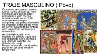 Os servos vestiam um saio ou
túnica como os nobres, mas
confecionado com tecidos
grosseiros e com menos
diversidade de cores. Este
apresentava mangas
compridas, era pouco decotado
no pescoço, e descia até meio
da perna, ajustando na cintura
com um cordão sempre que
necessário.
As braies(bragas) , uma
espécie de ceroula , que não
era costurada entre pernas e
era utilizada sozinha ou
debaixo de umas
Hoses(pernas de calça) ,estas
poderiam ter duas cores e
reversíveis
TRAJE MASCULINO ( Povo)
 