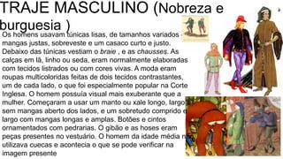 TRAJE MASCULINO (Nobreza e
burguesia )Os homens usavam túnicas lisas, de tamanhos variados e
mangas justas, sobreveste e um casaco curto e justo.
Debaixo das túnicas vestiam o braie , e as chausses. As
calças em lã, linho ou seda, eram normalmente elaboradas
com tecidos listrados ou com cores vivas. A moda eram
roupas multicoloridas feitas de dois tecidos contrastantes,
um de cada lado, o que foi especialmente popular na Corte
Inglesa. O homem possuía visual mais exuberante que a
mulher. Começaram a usar um manto ou xale longo, largo e
sem mangas aberto dos lados, e um sobretudo comprido e
largo com mangas longas e amplas. Botões e cintos
ornamentados com pedrarias. O gibão e as hoses eram
peças presentes no vestuário. O homem da idade média não
utilizava cuecas e acontecia o que se pode verificar na
imagem presente
 
