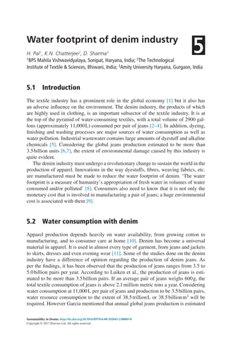 Sustainability in Denim. http://dx.doi.org/10.1016/B978-0-08-102043-2.00005-8
Copyright © 2017 Elsevier Ltd. All rights reserved.
Water footprint of denim industry
H. Pal1, K.N. Chatterjee2, D. Sharma3
1BPS Mahila Vishwavidyalaya, Sonipat, Haryana, India; 2The Technological
Institute of Textile & Sciences, Bhiwani, India; 3Amity University Haryana, Gurgaon, India
5.1  
Introduction
The textile industry has a prominent role in the global economy [1] but it also has
an adverse influence on the environment. The denim industry, the products of which
are highly used in clothing, is an important subsector of the textile industry. It is at
the top of the pyramid of water-consuming textiles, with a total volume of 2900 gal-
lons (approximately 11,000L) consumed per pair of jeans [2–4]. In addition, dyeing,
finishing and washing processes are major sources of water consumption as well as
water pollution. Industrial wastewater contains large amounts of dyestuff and alkaline
chemicals [5]. Considering the global jeans production estimated to be more than
3.5billion units [6,7], the extent of environmental damage caused by this industry is
quite evident.
The denim industry must undergo a revolutionary change to sustain the world in the
production of apparel. Innovations in the way dyestuffs, fibres, weaving fabrics, etc.
are manufactured must be made to reduce the water footprint of denim. ‘The water
footprint is a measure of humanity’s appropriation of fresh water in volumes of water
consumed and/or polluted’ [8]. Consumers also need to know that it is not only the
monetary cost that is involved in manufacturing a pair of jeans; a huge environmental
cost is associated with them [9].
5.2  
Water consumption with denim
Apparel production depends heavily on water availability, from growing cotton to
manufacturing, and to consumer care at home [10]. Denim has become a universal
material in apparel. It is used in almost every type of garment, from jeans and jackets
to skirts, dresses and even evening wear [11]. Some of the studies done on the denim
industry have a difference of opinion regarding the production of denim jeans. As
per the findings, it has been observed that the production of jeans ranges from 3.5 to
5.0billion pairs per year. According to Luiken et al., the production of jeans is esti-
mated to be more than 3.5billion pairs. If an average pair of jeans weighs 600g, the
total textile consumption of jeans is above 2.1million metric tons a year. Considering
water consumption at 11,000L per pair of jeans and production to be 3.5billion pairs,
water resource consumption to the extent of 38.5trillionL or 38.5billionm3 will be
required. However Garcia mentioned that annual global jeans production is estimated
5
 