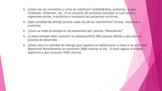  ¿Cómo son los nutrientes y como se clasifican? Carbohidratos, proteínas, grasas,
vitaminas, minerales, etc. Es el conjunto de procesos naturales la cual nuestro
organismo recibe, transforma e incorpora las sustancias nutritivas.
 ¿Qué cantidad de energía provee cada uno de los nutrimentos? Grasas, vitaminas y
proteínas.
 ¿Cómo se mide la energía en los alimentos? por calorías “Kilocalorías”
 ¿Cuánta energía debe consumir un adolescente?2,500 calorías debido a que esta en
proceso de desarrollo
 ¿Cómo varia la cantidad de energía que requiere un adolescente si tiene o no actividad
deportiva? Normalmente se consumen 2000 calorías al día . Si hace alguna actividad
deportiva a que consumir 2500 calorías.
 