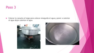 Paso 3
 Colocar la cazuela al fuego para colocar enseguida el agua y poner a calentar
el agua dejar calentar el agua.
 