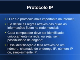 Protocolo IP

    ●   O IP é o protocolo mais importante na Internet;
    ●   Ele define as regras através das quais as
        informações fluem na rede mundial;
    ●   Cada computador deve ser identificado
        univocamente na rede, ou seja, sem
        possibilidade de engano;
    ●   Essa identificação é feita através de um
        número, chamado de endereço IP, número IP
        ou, simplesmente IP;
                               
 