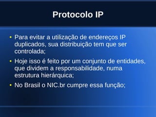 Protocolo IP

    ●   Para evitar a utilização de endereços IP
        duplicados, sua distribuição tem que ser
        controlada;
    ●   Hoje isso é feito por um conjunto de entidades,
        que dividem a responsabilidade, numa
        estrutura hierárquica;
    ●   No Brasil o NIC.br cumpre essa função;


                               
 