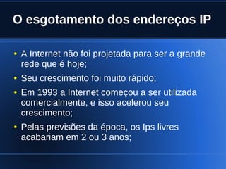 O esgotamento dos endereços IP

    ●   A Internet não foi projetada para ser a grande
        rede que é hoje;
    ●   Seu crescimento foi muito rápido;
    ●   Em 1993 a Internet começou a ser utilizada
        comercialmente, e isso acelerou seu
        crescimento;
    ●   Pelas previsões da época, os Ips livres
        acabariam em 2 ou 3 anos;

                               
 