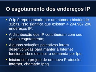O esgotamento dos endereços IP
    ●   O Ip é representado por um número binário de
        32bits, isso significa que existem 4.294.967.296
        endereços IP;
    ●   A distribuição dos IP contribuiram com seu
        rápido esgotamento;
    ●   Algunas soluções paleativas foram
        desenvolvidas para manter a Internet
        funcionando e diminuir a demanda por Ips;
    ●   Iniciou-se o projeto de um novo Protocolo
        Internet, chamado Ipng
                               
 