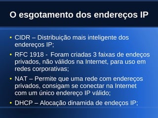 O esgotamento dos endereços IP

    ●   CIDR – Distribuição mais inteligente dos
        endereços IP;
    ●   RFC 1918 - Foram criadas 3 faixas de endeços
        privados, não válidos na Internet, para uso em
        redes corporativas;
    ●   NAT – Permite que uma rede com endereços
        privados, consigam se conectar na Internet
        com um único endereço IP válido;
    ●   DHCP – Alocação dinamida de endeços IP;
                               
 